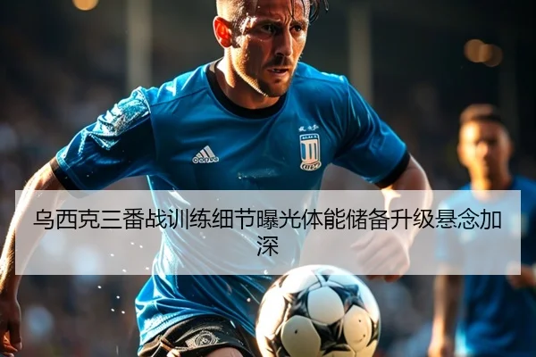 乌西克三番战训练细节曝光体能储备升级悬念加深